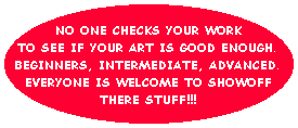 NO ONE CHECKS YOUR WORK
TO SEE IF YOUR ART IS GOOD ENOUGH.
BEGINNERS, INTERMEDIATE, ADVANCED.
EVERYONE IS WELCOME TO SHOWOFF
THERE STUFF!!!